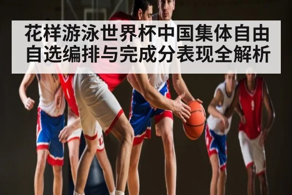 花样游泳世界杯中国集体自由自选编排与完成分表现全解析