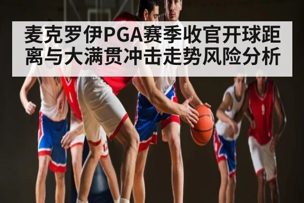 麦克罗伊PGA赛季收官开球距离与大满贯冲击走势风险分析